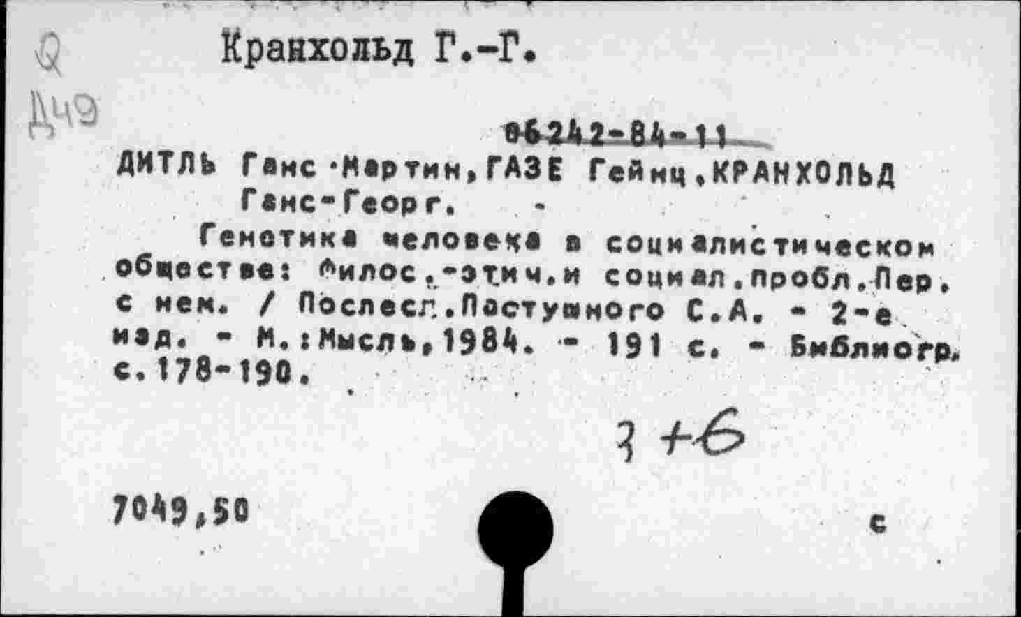 ﻿Кранхольд Г.-Г.
ДИТЛЬ Генс-Мартин,ГАЗЕ Гейнц,КРАНХОЛЬД Г «мс-Георг. -
Генетика человека в социалистическом обществе: <**илос,-этич.и социал.пробл.Лер» с нем. / Послесл.Доступного С.А. - 2-е над. - М.:Мысль,1984. - 191 с. - Библмогр» с. 178-190.
70Мд50